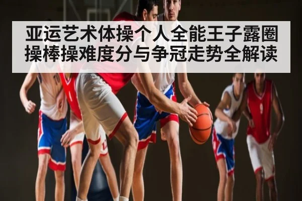 亚运艺术体操个人全能王子露圈操棒操难度分与争冠走势全解读